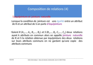 Composition de relations (4)
5.équijointure et jointure naturelle
Lorsque la condition de jointure est une égalité entre un attribut
de R et un attribut de S on parle d'équijointure
•Soient R (A1,…, An, B1,…, Bk), et S (B1,…, Bk, C1,…, Cm) deux relations
ayant k attributs en commun alors on appelle jointure naturelle
de R et S la relation obtenue par équijointure des deux relations
sur leurs attributs communs en ne gardant qu'une copie des
attributs communs
Y.RACHIDI Génie Informatique 2 : Bases de données relationnelles :Sql et le SGBD MYSQL
 