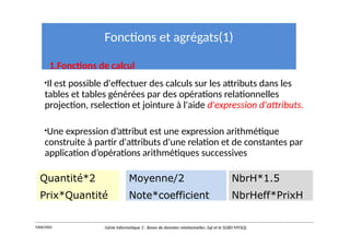 Fonctions et agrégats(1)
1.Fonctions de calcul
•Il est possible d'effectuer des calculs sur les attributs dans les
tables et tables générées par des opérations relationnelles
projection, rselection et jointure à l'aide d'expression d'attributs.
•Une expression d’attribut est une expression arithmétique
construite à partir d'attributs d'une relation et de constantes par
application d’opérations arithmétiques successives
Quantité*2
Prix*Quantité
Moyenne/2
Note*coefficient
Y.RACHIDI Génie Informatique 2 : Bases de données relationnelles :Sql et le SGBD MYSQL
NbrH*1.5
NbrHeff*PrixH
 
