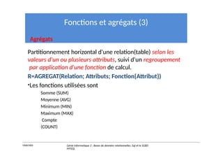 Fonctions et agrégats (3)
Agrégats
Partitionnement horizontal d'une relation(table) selon les
valeurs d'un ou plusieurs attributs, suivi d'un regroupement
par application d'une fonction de calcul.
R=AGREGAT(Relation; Attributs; Fonction{Attribut})
•Les fonctions utilisées sont
Somme (SUM)
Moyenne (AVG)
Minimum (MIN)
Maximum (MAX)
Compte
(COUNT)
Y.RACHIDI Génie Informatique 2 : Bases de données relationnelles :Sql et le SGBD
MYSQL
 
