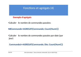 Fonctions et agrégats (4)
Exemple d'agrégats
•Calculer le nombre de commandes passées:
NBCommande=AGREGAT(Commande; Count{NumC})
•Calculer le nombre de commandes passées par date (par
jour)
CommandeJr=AGREGAT(Commande; Dte; Count{NumC})
Y.RACHIDI Génie Informatique 2 : Bases de données relationnelles :Sql et le SGBD MYSQL
 
