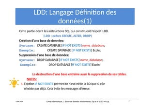 LDD: Langage Définition des
données(1)
Cette partie décrit les instructions SQL qui constituent l’aspect LDD.
(LDD ; ordres CREATE, ALTER, DROP)
Création d’une base de données:
Syntaxe: CREATE DATABASE [IF NOT EXISTS] name_database;
Exemple: CREATE DATABASE [IF NOT EXISTS] Ecole;
Suppression d’une base de données:
Syntaxe: DROP DATABASE [IF NOT EXISTS] name_database;
Exemple: DROP DATABASE [IF NOT EXISTS] Ecole;
La destruction d’une base entraîne aussi la suppression de ses tables.
NOTES:
1. L’option IF NOT EXISTS permet de n’est créée la BD que si elle
n’existe pas déjà. Cela évite les messages d’erreur.
7
Y.RACHIDI Génie Informatique 2 : Bases de données relationnelles :Sql et le SGBD MYSQL
 