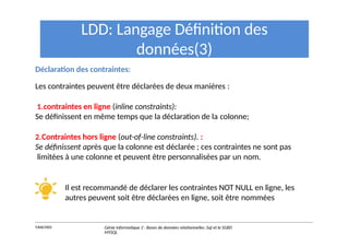 LDD: Langage Définition des
données(3)
Déclaration des contraintes:
Les contraintes peuvent être déclarées de deux manières :
1.contraintes en ligne (inline constraints):
Se définissent en même temps que la déclaration de la colonne;
2.Contraintes hors ligne (out-of-line constraints). :
Se définissent après que la colonne est déclarée ; ces contraintes ne sont pas
limitées à une colonne et peuvent être personnalisées par un nom.
Il est recommandé de déclarer les contraintes NOT NULL en ligne, les
autres peuvent soit être déclarées en ligne, soit être nommées
Y.RACHIDI Génie Informatique 2 : Bases de données relationnelles :Sql et le SGBD
MYSQL
 