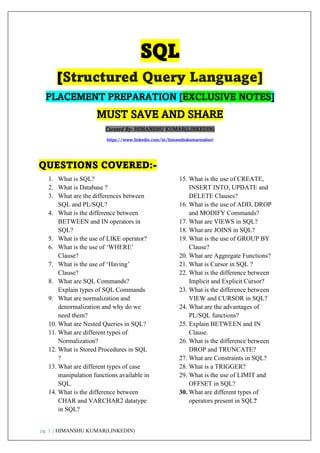 pg. 1 | HIMANSHU KUMAR(LINKEDIN)
SQL
[Structured Query Language]
PLACEMENT PREPARATION [EXCLUSIVE NOTES]
MUST SAVE AND SHARE
Curated By- HIMANSHU KUMAR(LINKEDIN)
https://www.linkedin.com/in/himanshukumarmahuri
QUESTIONS COVERED:-
1. What is SQL?
2. What is Database ?
3. What are the differences between
SQL and PL/SQL?
4. What is the difference between
BETWEEN and IN operators in
SQL?
5. What is the use of LIKE operator?
6. What is the use of ‘WHERE’
Clause?
7. What is the use of ‘Having’
Clause?
8. What are SQL Commands?
Explain types of SQL Commands
9. What are normalization and
denormalization and why do we
need them?
10. What are Nested Queries in SQL?
11. What are different types of
Normalization?
12. What is Stored Procedures in SQL
?
13. What are different types of case
manipulation functions available in
SQL.
14. What is the difference between
CHAR and VARCHAR2 datatype
in SQL?
15. What is the use of CREATE,
INSERT INTO, UPDATE and
DELETE Clauses?
16. What is the use of ADD, DROP
and MODIFY Commands?
17. What are VIEWS in SQL?
18. What are JOINS in SQL?
19. What is the use of GROUP BY
Clause?
20. What are Aggregate Functions?
21. What is Cursor in SQL ?
22. What is the difference between
Implicit and Explicit Cursor?
23. What is the difference between
VIEW and CURSOR in SQL?
24. What are the advantages of
PL/SQL functions?
25. Explain BETWEEN and IN
Clause.
26. What is the difference between
DROP and TRUNCATE?
27. What are Constraints in SQL?
28. What is a TRIGGER?
29. What is the use of LIMIT and
OFFSET in SQL?
30. What are different types of
operators present in SQL?
 