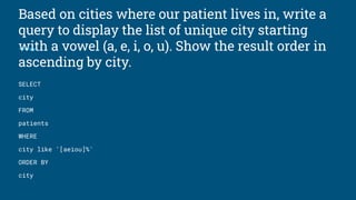 Based on cities where our patient lives in, write a
query to display the list of unique city starting
with a vowel (a, e, i, o, u). Show the result order in
ascending by city.
SELECT
city
FROM
patients
WHERE
city like '[aeiou]%'
ORDER BY
city
 