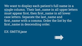 We want to display each patient's full name in a
single column. Their last_name in all upper letters
must appear ﬁrst, then ﬁrst_name in all lower
case letters. Separate the last_name and
ﬁrst_name with a comma. Order the list by the
ﬁrst_name in descending order.
EX: SMITH,jane
 
