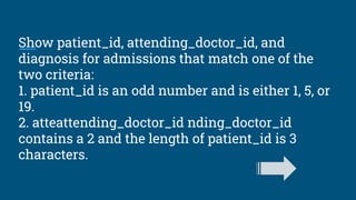 Show patient_id, attending_doctor_id, and
diagnosis for admissions that match one of the
two criteria:
1. patient_id is an odd number and is either 1, 5, or
19.
2. atteattending_doctor_id nding_doctor_id
contains a 2 and the length of patient_id is 3
characters.
 
