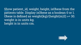 Show patient_id, weight, height, isObese from the
patients table. Display isObese as a boolean 0 or 1.
Obese is deﬁned as weight(kg)/(height(m)2) >= 30.
weight is in units kg.
height is in units cm.
 
