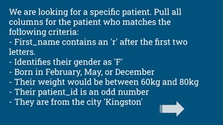 We are looking for a speciﬁc patient. Pull all
columns for the patient who matches the
following criteria:
- First_name contains an 'r' after the ﬁrst two
letters.
- Identiﬁes their gender as 'F'
- Born in February, May, or December
- Their weight would be between 60kg and 80kg
- Their patient_id is an odd number
- They are from the city 'Kingston'
 