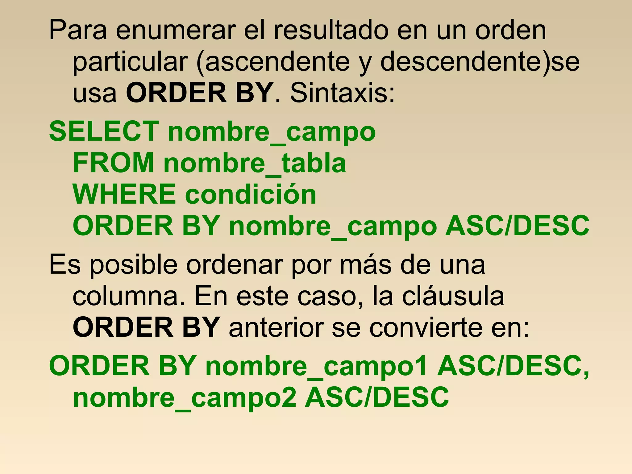 Para enumerar el resultado en un orden
 particular (ascendente y descendente)se
 usa ORDER BY. Sintaxis:
SELECT nombre_campo
 FROM nombre_tabla
 WHERE condición
 ORDER BY nombre_campo ASC/DESC
Es posible ordenar por más de una
 columna. En este caso, la cláusula
 ORDER BY anterior se convierte en:
ORDER BY nombre_campo1 ASC/DESC,
 nombre_campo2 ASC/DESC
 