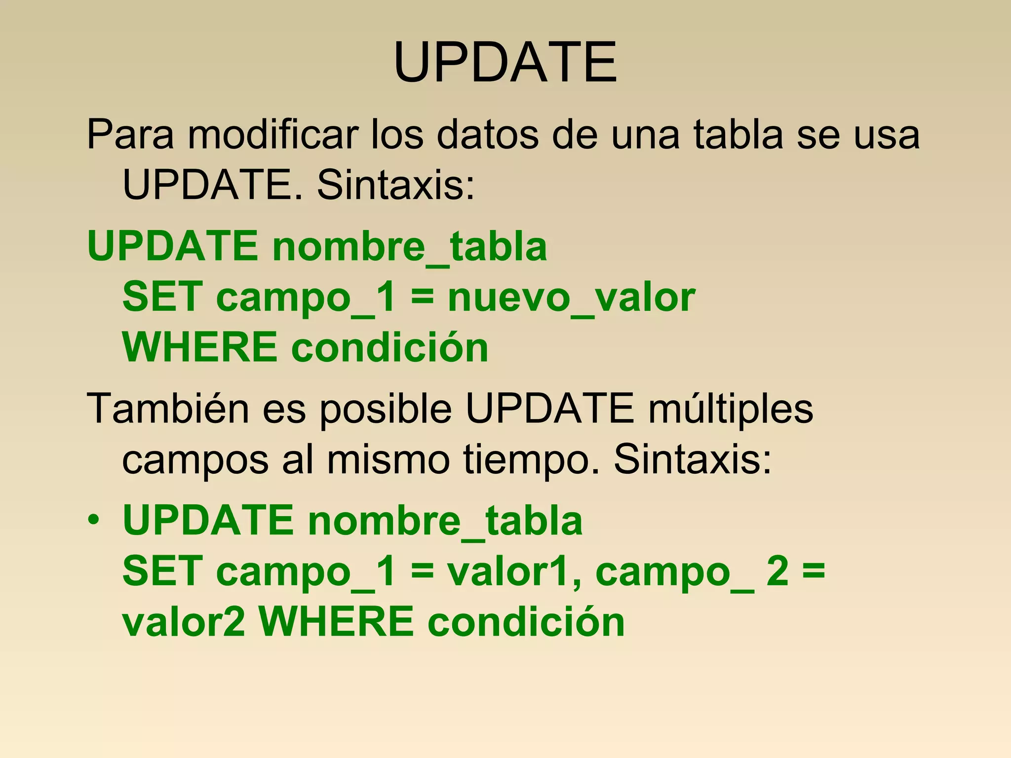 UPDATE
Para modificar los datos de una tabla se usa
  UPDATE. Sintaxis:
UPDATE nombre_tabla
  SET campo_1 = nuevo_valor
  WHERE condición
También es posible UPDATE múltiples
  campos al mismo tiempo. Sintaxis:
• UPDATE nombre_tabla
  SET campo_1 = valor1, campo_ 2 =
  valor2 WHERE condición
 