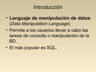 Introducción
• Lenguaje de manipulación de datos
  (Data Manipulation Language)
• Permite a los usuarios llevar a cabo las
  tareas de consulta o manipulación de la
  BD.
• El más popular es SQL.
 