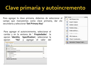 Para agregar la clave primaria, debemos de seleccionar el
campo que marcaremos como clave primario, dar clic
secundario y seleccionar ‘Set Primary Key’
Para agregar el autoincremento, seleccionar el
cambo y en la ventana de ‘ Propiedades’ la
opcion ‘Identity Specification’, seleccionar la
opcion ‘Yes’ y agregar el valor del
autoincremento.
 