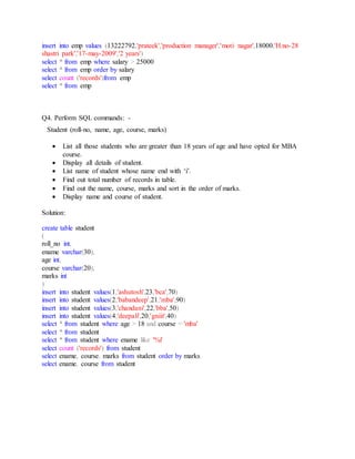 insert into emp values (13222792,'prateek','production manager','moti nagar',18000,'H.no-28
shastri park','17-may-2009','2 years')
select * from emp where salary > 25000
select * from emp order by salary
select count ('records')from emp
select * from emp
Q4. Perform SQL commands: -
Student (roll-no, name, age, course, marks)
 List all those students who are greater than 18 years of age and have opted for MBA
course.
 Display all details of student.
 List name of student whose name end with ‘i’.
 Find out total number of records in table.
 Find out the name, course, marks and sort in the order of marks.
 Display name and course of student.
Solution:
create table student
(
roll_no int,
ename varchar(30),
age int,
course varchar(20),
marks int
)
insert into student values(1,'ashutosh',23,'bca',70)
insert into student values(2,'babandeep',21,'mba',90)
insert into student values(3,'chandani',22,'bba',50)
insert into student values(4,'deepali',20,'gniit',40)
select * from student where age > 18 and course = 'mba'
select * from student
select * from student where ename like '%i'
select count ('records') from student
select ename, course, marks from student order by marks
select ename, course from student
 
