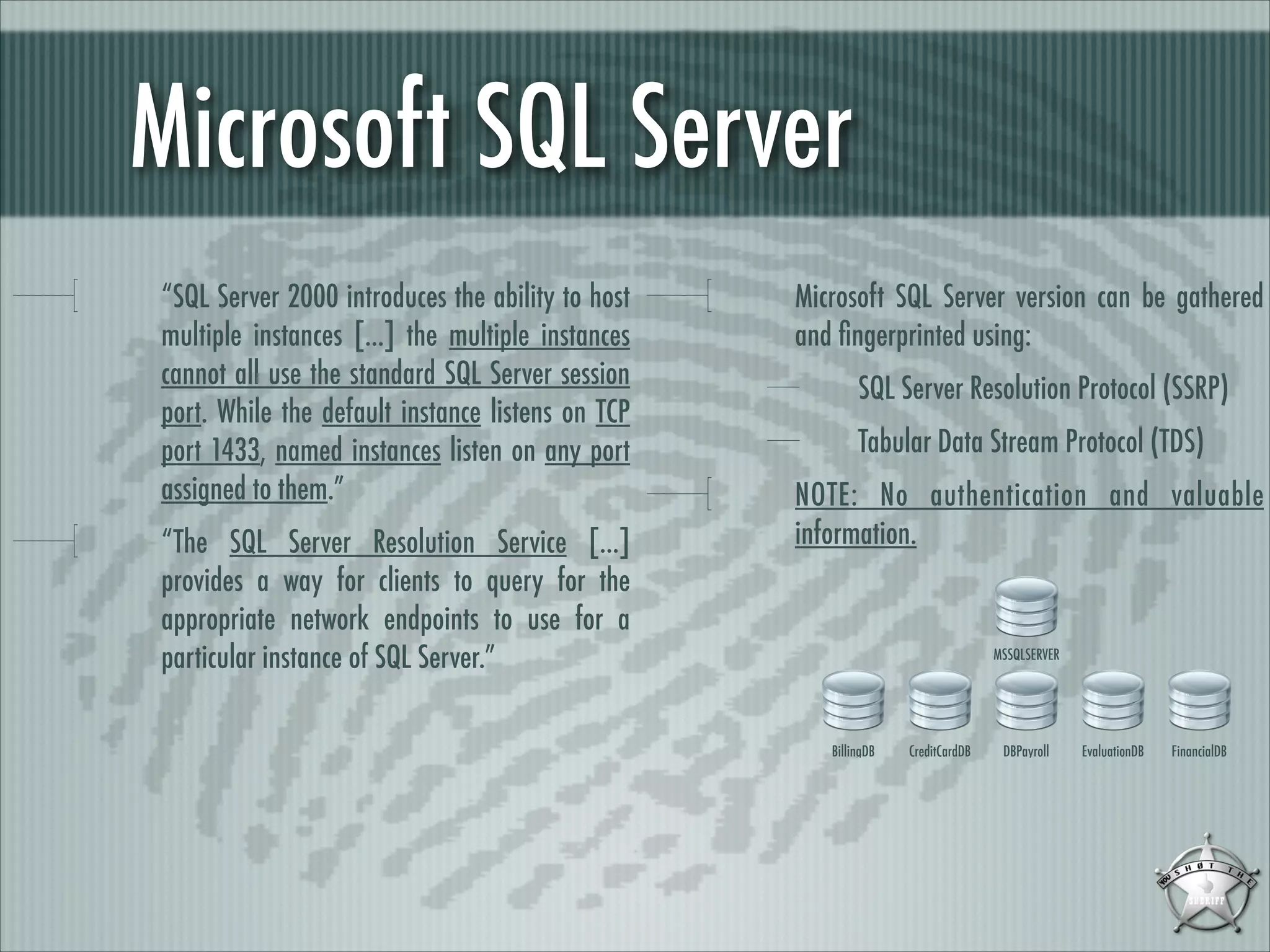 Microsoft SQL Server
“SQL Server 2000 introduces the ability to host
multiple instances [...] the multiple instances
cannot all use the standard SQL Server session
port. While the default instance listens on TCP
port 1433, named instances listen on any port
assigned to them.”
“The SQL Server Resolution Service [...]
provides a way for clients to query for the
appropriate network endpoints to use for a
particular instance of SQL Server.”

Microsoft SQL Server version can be gathered
and ﬁngerprinted using:
SQL Server Resolution Protocol (SSRP)
Tabular Data Stream Protocol (TDS)
NOTE: No authentication and valuable
information.

MSSQLSERVER

BillingDB

CreditCardDB

DBPayroll

EvaluationDB

FinancialDB

 