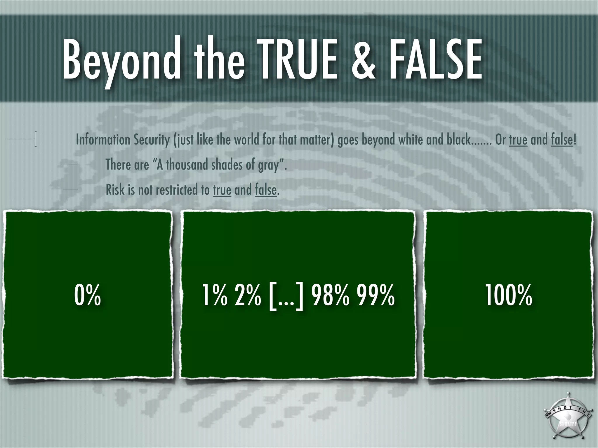 Beyond the TRUE & FALSE
Information Security (just like the world for that matter) goes beyond white and black....... Or true and false!
There are “A thousand shades of gray”.
Risk is not restricted to true and false.

0%

1% 2% [...] 98% 99%

100%

 