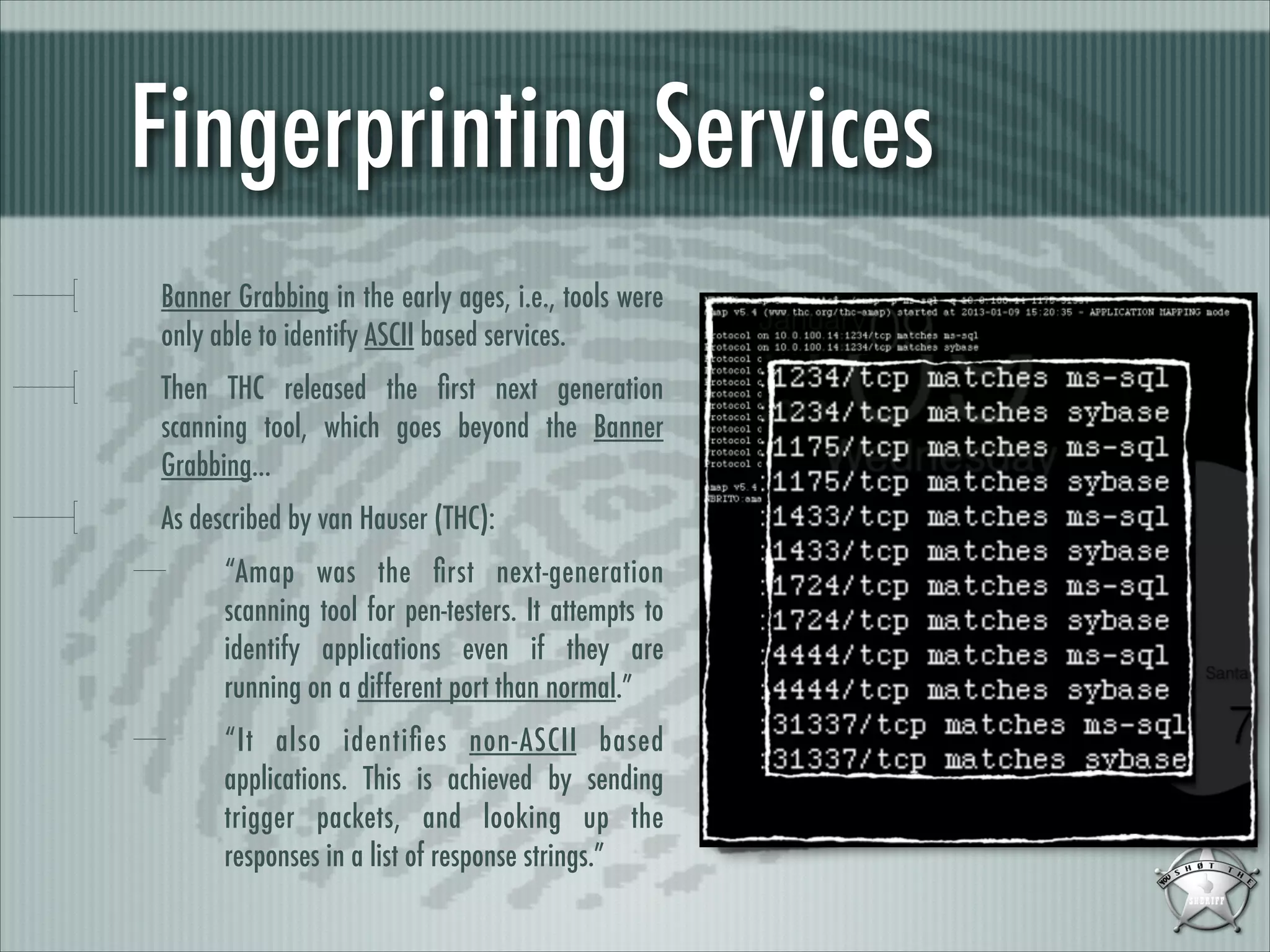 Fingerprinting Services
Banner Grabbing in the early ages, i.e., tools were
only able to identify ASCII based services.
Then THC released the ﬁrst next generation
scanning tool, which goes beyond the Banner
Grabbing...
As described by van Hauser (THC):
“Amap was the ﬁrst next-generation
scanning tool for pen-testers. It attempts to
identify applications even if they are
running on a different port than normal.”
“It also identiﬁes non-ASCII based
applications. This is achieved by sending
trigger packets, and looking up the
responses in a list of response strings.”

 