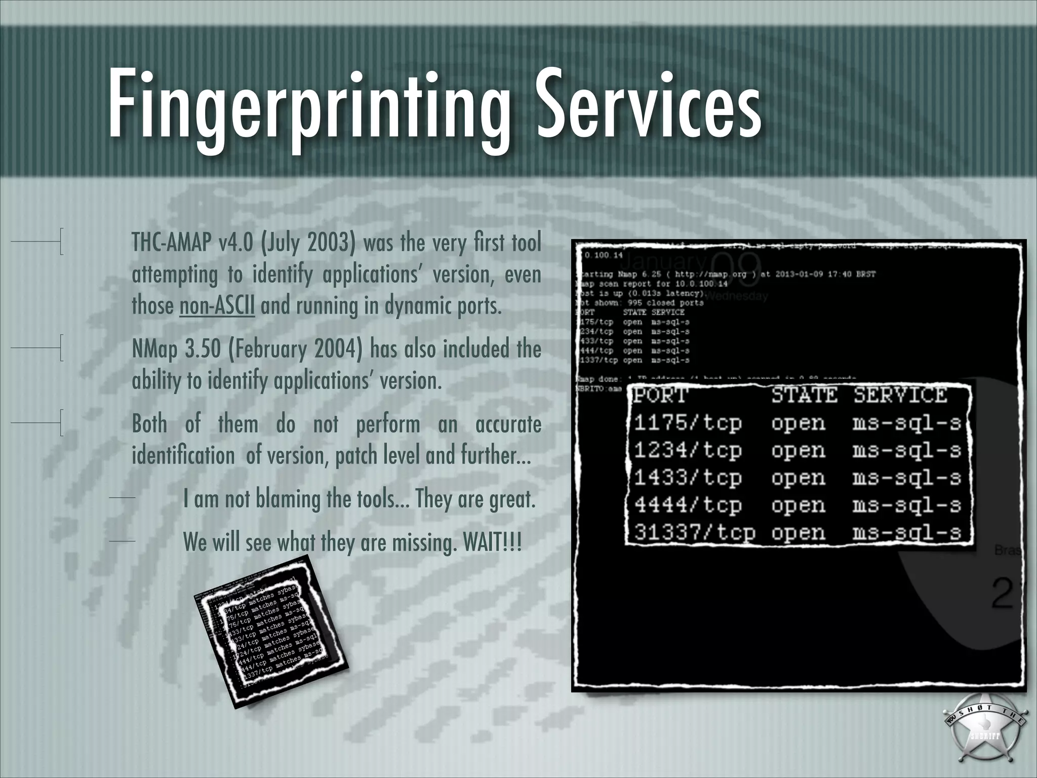 Fingerprinting Services
THC-AMAP v4.0 (July 2003) was the very ﬁrst tool
attempting to identify applications’ version, even
those non-ASCII and running in dynamic ports.
NMap 3.50 (February 2004) has also included the
ability to identify applications’ version.
Both of them do not perform an accurate
identiﬁcation of version, patch level and further...
I am not blaming the tools... They are great.
We will see what they are missing. WAIT!!!

 