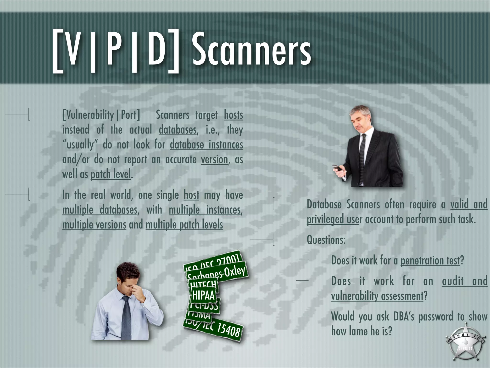 [V|P|D] Scanners
[Vulnerability|Port] Scanners target hosts
instead of the actual databases, i.e., they
“usually” do not look for database instances
and/or do not report an accurate version, as
well as patch level.
In the real world, one single host may have
multiple databases, with multiple instances,
multiple versions and multiple patch levels

Database Scanners often require a valid and
privileged user account to perform such task.
Questions:

01
C 270xley
O E
ISar/Ianes-O
S b
HITECH
HIPAA
PCI-DSS
FISMA
ISO/IE
C 1540
8

Does it work for a penetration test?
Does it work for an audit and
vulnerability assessment?
Would you ask DBA’s password to show
how lame he is?

 