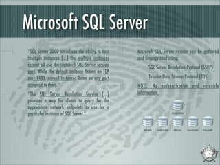 Microsoft SQL Server
“SQL Server 2000 introduces the ability to host
multiple instances [...] the multiple instances
cannot all use the standard SQL Server session
port. While the default instance listens on TCP
port 1433, named instances listen on any port
assigned to them.”
“The SQL Server Resolution Service [...]
provides a way for clients to query for the
appropriate network endpoints to use for a
particular instance of SQL Server.”

Microsoft SQL Server version can be gathered
and ﬁngerprinted using:
SQL Server Resolution Protocol (SSRP)
Tabular Data Stream Protocol (TDS)
NOTE: No authentication and valuable
information.

MSSQLSERVER

BillingDB

CreditCardDB

DBPayroll

EvaluationDB

FinancialDB

 