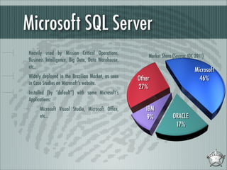 Microsoft SQL Server
Heavily used by Mission Critical Operations,
Business Intelligence, Big Data, Data Warehouse,
etc..
Widely deployed in the Brazilian Market, as seen
in Case Studies on Microsoft’s website.
Installed (by “default”) with some Microsoft’s
Applications:
Microsoft Visual Studio, Microsoft Ofﬁce,
etc...

 