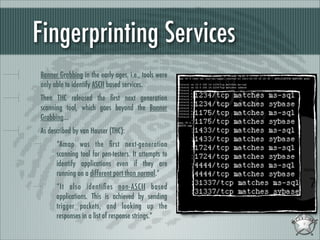 Fingerprinting Services
Banner Grabbing in the early ages, i.e., tools were
only able to identify ASCII based services.
Then THC released the ﬁrst next generation
scanning tool, which goes beyond the Banner
Grabbing...
As described by van Hauser (THC):
“Amap was the ﬁrst next-generation
scanning tool for pen-testers. It attempts to
identify applications even if they are
running on a different port than normal.”
“It also identiﬁes non-ASCII based
applications. This is achieved by sending
trigger packets, and looking up the
responses in a list of response strings.”

 