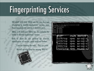 Fingerprinting Services
THC-AMAP v4.0 (July 2003) was the very ﬁrst tool
attempting to identify applications’ version, even
those non-ASCII and running in dynamic ports.
NMap 3.50 (February 2004) has also included the
ability to identify applications’ version.
Both of them do not perform an accurate
identiﬁcation of version, patch level and further...
I am not blaming the tools... They are great.
We will see what they are missing. WAIT!!!

 
