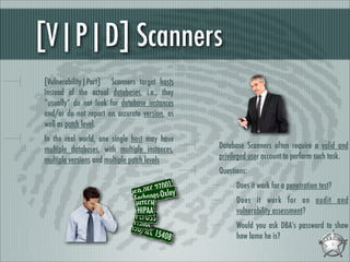 [V|P|D] Scanners
[Vulnerability|Port] Scanners target hosts
instead of the actual databases, i.e., they
“usually” do not look for database instances
and/or do not report an accurate version, as
well as patch level.
In the real world, one single host may have
multiple databases, with multiple instances,
multiple versions and multiple patch levels

Database Scanners often require a valid and
privileged user account to perform such task.
Questions:

01
C 270xley
O E
ISar/Ianes-O
S b
HITECH
HIPAA
PCI-DSS
FISMA
ISO/IE
C 1540
8

Does it work for a penetration test?
Does it work for an audit and
vulnerability assessment?
Would you ask DBA’s password to show
how lame he is?

 