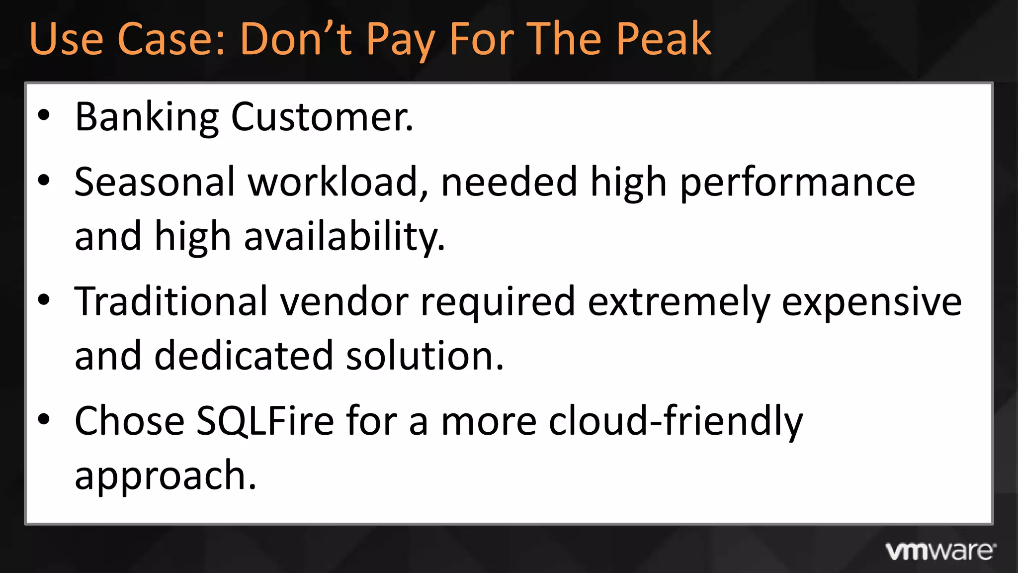 Use Case: Don’t Pay For The Peak
• Banking Customer.
• Seasonal workload, needed high performance
  and high availability.
• Traditional vendor required extremely expensive
  and dedicated solution.
• Chose SQLFire for a more cloud-friendly
  approach.
 