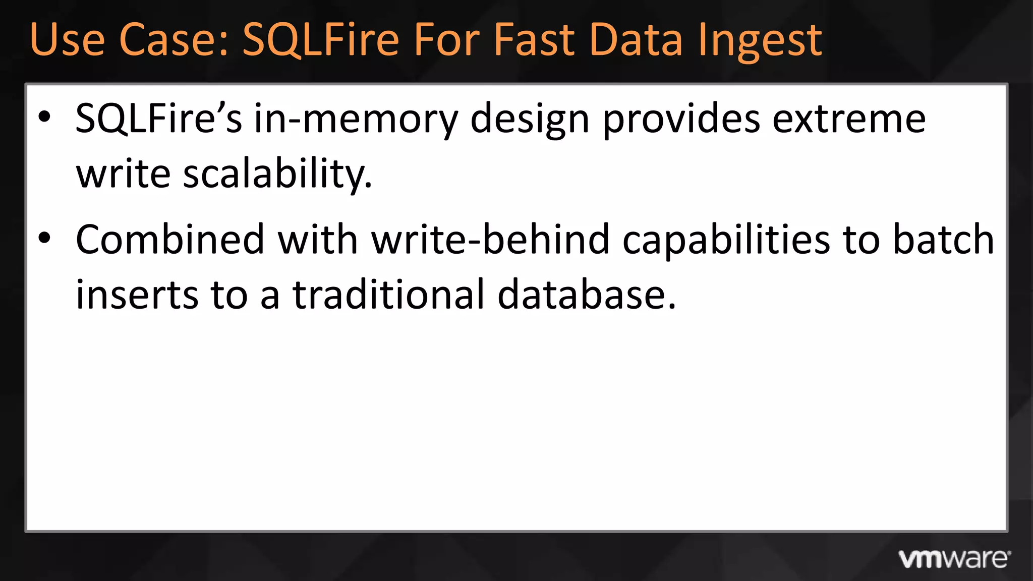 Use Case: SQLFire For Fast Data Ingest
• SQLFire’s in-memory design provides extreme
  write scalability.
• Combined with write-behind capabilities to batch
  inserts to a traditional database.
 