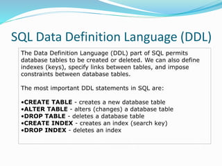 SQL Data Definition Language (DDL)
The Data Definition Language (DDL) part of SQL permits
database tables to be created or deleted. We can also define
indexes (keys), specify links between tables, and impose
constraints between database tables.
The most important DDL statements in SQL are:
•CREATE TABLE - creates a new database table
•ALTER TABLE - alters (changes) a database table
•DROP TABLE - deletes a database table
•CREATE INDEX - creates an index (search key)
•DROP INDEX - deletes an index
 