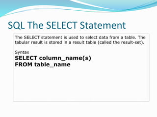SQL The SELECT Statement
The SELECT statement is used to select data from a table. The
tabular result is stored in a result table (called the result-set).
Syntax
SELECT column_name(s)
FROM table_name
 