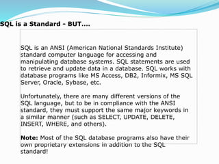 SQL is an ANSI (American National Standards Institute)
standard computer language for accessing and
manipulating database systems. SQL statements are used
to retrieve and update data in a database. SQL works with
database programs like MS Access, DB2, Informix, MS SQL
Server, Oracle, Sybase, etc.
Unfortunately, there are many different versions of the
SQL language, but to be in compliance with the ANSI
standard, they must support the same major keywords in
a similar manner (such as SELECT, UPDATE, DELETE,
INSERT, WHERE, and others).
Note: Most of the SQL database programs also have their
own proprietary extensions in addition to the SQL
standard!
SQL is a Standard - BUT....
 