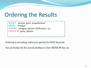 Ordering the Results
22
SELECT pname, price, manufacturer
FROM Product
WHERE category=‘gizmo’ AND price > 50
ORDER BY price, pname
Ordering is ascending, unless you specify the DESC keyword.
Ties are broken by the second attribute on the ORDER BY list, etc.
 