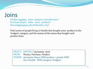 Joins
32
Product (pname, price, category, manufacturer)
Purchase (buyer, seller, store, product)
Person(persname, phoneNumber, city)
Find names of people living in Seattle that bought some product in the
‘Gadgets’ category, and the names of the stores they bought such
product from
SELECT DISTINCT persname, store
FROM Person, Purchase, Product
WHERE persname=buyer AND product = pname AND
city=‘Seattle’ AND category=‘Gadgets’
 