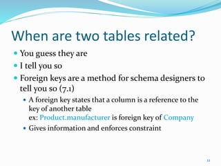 When are two tables related?
 You guess they are
 I tell you so
 Foreign keys are a method for schema designers to
tell you so (7.1)
 A foreign key states that a column is a reference to the
key of another table
ex: Product.manufacturer is foreign key of Company
 Gives information and enforces constraint
33
 