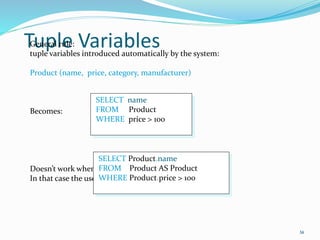 Tuple Variables
36
General rule:
tuple variables introduced automatically by the system:
Product (name, price, category, manufacturer)
Becomes:
Doesn’t work when Product occurs more than once:
In that case the user needs to define variables explicitly.
SELECT name
FROM Product
WHERE price > 100
SELECT Product.name
FROM Product AS Product
WHERE Product.price > 100
 