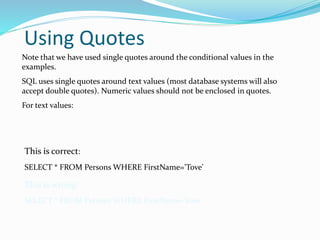 Using Quotes
Note that we have used single quotes around the conditional values in the
examples.
SQL uses single quotes around text values (most database systems will also
accept double quotes). Numeric values should not be enclosed in quotes.
For text values:
This is correct:
SELECT * FROM Persons WHERE FirstName='Tove'
This is wrong:
SELECT * FROM Persons WHERE FirstName=Tove
 