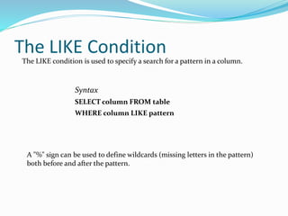 The LIKE Condition
The LIKE condition is used to specify a search for a pattern in a column.
Syntax
SELECT column FROM table
WHERE column LIKE pattern
A "%" sign can be used to define wildcards (missing letters in the pattern)
both before and after the pattern.
 
