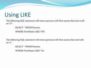Using LIKE
The following SQL statement will return persons with first names that start with
an 'O':
SELECT * FROM Persons
WHERE FirstName LIKE 'O%'
The following SQL statement will return persons with first names that end with
an 'a':
SELECT * FROM Persons
WHERE FirstName LIKE '%a'
 