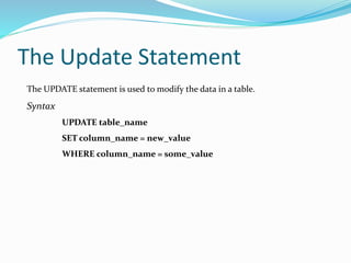 The Update Statement
The UPDATE statement is used to modify the data in a table.
Syntax
UPDATE table_name
SET column_name = new_value
WHERE column_name = some_value
 