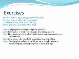 Exercises
54
Product (pname, price, category, manufacturer)
Purchase (buyer, seller, store, product)
Company (cname, stock price, country)
Person(per-name, phone number, city)
Ex #1: Find people who bought telephony products.
Ex #2: Find names of people who bought American products
Ex #3: Find names of people who bought American products and they
live in Seattle.
Ex #4: Find people who have both bought and sold something.
Ex #5: Find people who bought stuff from Joe or bought products
from a company whose stock prices is more than $50.
 