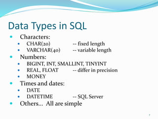 Data Types in SQL
 Characters:
 CHAR(20) -- fixed length
 VARCHAR(40) -- variable length
 Numbers:
 BIGINT, INT, SMALLINT, TINYINT
 REAL, FLOAT -- differ in precision
 MONEY
 Times and dates:
 DATE
 DATETIME -- SQL Server
 Others... All are simple
7
 