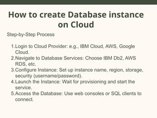 How to create Database instance
on Cloud
Step-by-Step Process
1.Login to Cloud Provider: e.g., IBM Cloud, AWS, Google
Cloud.
2.Navigate to Database Services: Choose IBM Db2, AWS
RDS, etc.
3.Configure Instance: Set up instance name, region, storage,
security (username/password).
4.Launch the Instance: Wait for provisioning and start the
service.
5.Access the Database: Use web consoles or SQL clients to
connect.
 