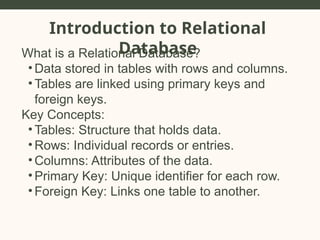 Introduction to Relational
Database
What is a Relational Database?
• Data stored in tables with rows and columns.
• Tables are linked using primary keys and
foreign keys.
Key Concepts:
• Tables: Structure that holds data.
• Rows: Individual records or entries.
• Columns: Attributes of the data.
• Primary Key: Unique identifier for each row.
• Foreign Key: Links one table to another.
 