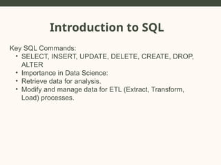 Introduction to SQL
Key SQL Commands:
• SELECT, INSERT, UPDATE, DELETE, CREATE, DROP,
ALTER
• Importance in Data Science:
• Retrieve data for analysis.
• Modify and manage data for ETL (Extract, Transform,
Load) processes.
 