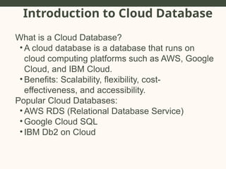Introduction to Cloud Database
What is a Cloud Database?
• A cloud database is a database that runs on
cloud computing platforms such as AWS, Google
Cloud, and IBM Cloud.
• Benefits: Scalability, flexibility, cost-
effectiveness, and accessibility.
Popular Cloud Databases:
• AWS RDS (Relational Database Service)
• Google Cloud SQL
• IBM Db2 on Cloud
 