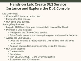 Hands-on Lab: Create Db2 Service
Instance and Explore the Db2 Console
Lab Objectives:
• Create a Db2 instance on the cloud.
• Explore the Db2 console.
• Run basic SQL queries.
Step-by-Step Process:
• Login to IBM Cloud: Use your credentials to access IBM Cloud.
• Provision a Db2 Instance:
⚬ Navigate to the Db2 on Cloud service.
⚬ Click Create Instance, choose a pricing plan, and name the instance.
• Access the Db2 Console:
⚬ Once the instance is ready, open the Db2 console from the cloud
dashboard.
⚬ You can now run SQL queries directly within the console.
• Run Basic Queries:
⚬ Create a table.
⚬ Insert data.
⚬ Run SELECT, INSERT, and UPDATE queries.
⚬ Experiment with JOIN queries.
 