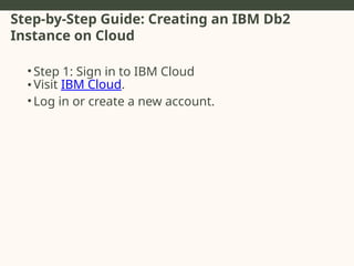 Step-by-Step Guide: Creating an IBM Db2
Instance on Cloud
• Step 1: Sign in to IBM Cloud
• Visit IBM Cloud.
• Log in or create a new account.
 