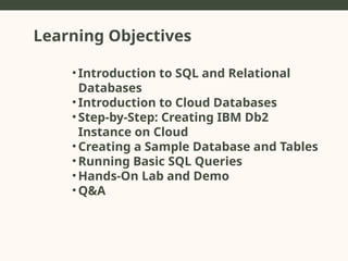 Learning Objectives
• Introduction to SQL and Relational
Databases
• Introduction to Cloud Databases
• Step-by-Step: Creating IBM Db2
Instance on Cloud
• Creating a Sample Database and Tables
• Running Basic SQL Queries
• Hands-On Lab and Demo
• Q&A
 