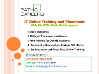 P2CINFOTECH
www.p2cinfotech.com
Contact : +1-732-546-3607
Email id:training@p2cinfotech.com
IT Online Training and Placement
(QA, BA, QTP, JAVA, Mobile apps..)
Mock interviews.
100% job Placement assistance.
Free Training for Opt/MS Students.
Placement with one of our Fortune 500 clients.
Live Instructor Led Face2Face Online Training.
 